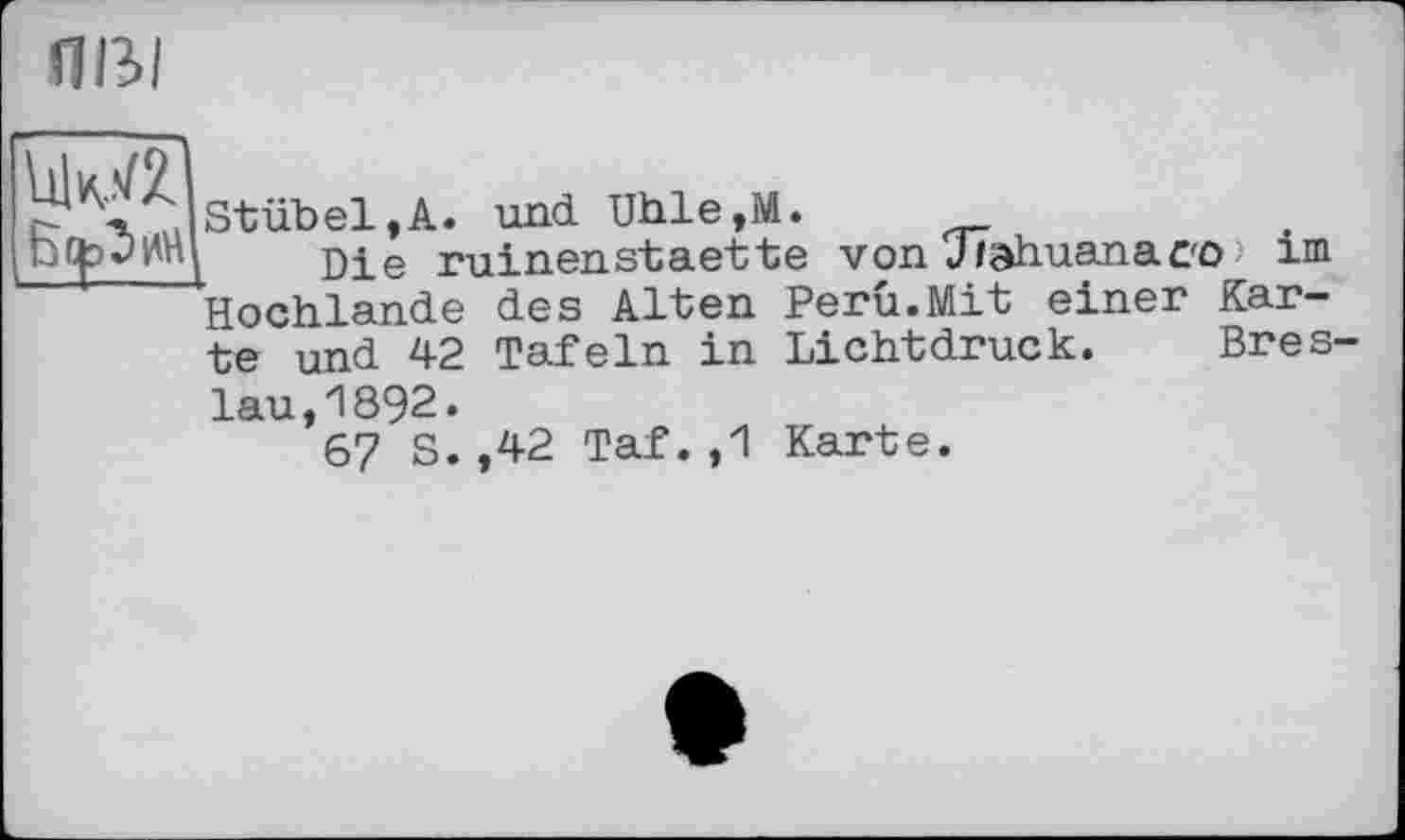 ﻿ты
иші
Stübel,A. und. Uhle,M.
Die ruinenstaette von Jiahuanaco > im Hochlande des Alten Peru.Mit einer Karte und 42 Tafeln in Lichtdruck. Bres-
lau, 1892.
67 S.,42 Taf.,1 Karte.